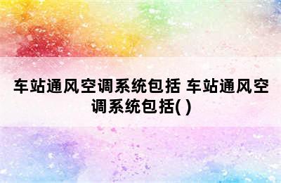 车站通风空调系统包括 车站通风空调系统包括( )